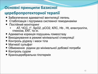 Основні принципи  базисної  церебропротекторної терапії  Забезпечення адекватної вентиляції легень Стабілізація  і  підтримка системної гемодинаміки  Постійний моніторинг АТ, ЧСС, t°, SpO2, pCO2, КЛС, Hb , Ht, електроліти, глюкоза, ЕКГ, та ін. Адекватна корекція порушень гомеостазу Виходжування в режимі мінімальної стимуляції Контроль діурезу і маси тіла Магнезії сульфат Обмеження  рідини до мінімальної добової потреби  Контроль судом Краніоцеребральна гіпотермія   