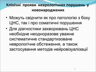 Клінічні  прояви  неврологічних порушень   у  новонароджених Можуть свідчити як про патологію з боку ЦНС, так і про соматичні порушення Для діагностики захворювань ЦНС необхідне неодноразове уважне систематичне стандартизоване неврологічне обстеження, а також застосування методів нейровізуалізації 