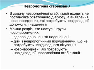 Неврологічна стабілізація В задачу неврологічної стабілізації   входить  не  постановка остаточного діагнозу , а  вияв лення  новонароджених, які потребують невідкладної допомоги, і нада ння її Можна розрізняти наступні групи  новонароджених : з дорові доношені та недоношені д іти з неврологічними порушеннями, що не потребують невідкладного лікування новонароджені , які потребують невідкладної неврологічної стабілізації 