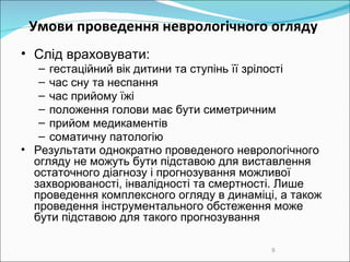 Умови проведення неврологічного огляду  Слід враховувати :   гестаційний вік дитини та ступінь її зрілості час сну та неспання час прийому їжі положення голови має бути симетричним прийом медикаментів соматичну патологію Результати однократно проведеного неврологічного огляду не можуть бути підставою для виставлення остаточного діагнозу і прогнозування можливої захворюваності, інвалідності та смертності. Лише проведення комплексного огляду в динаміці, а також проведення інструментального обстеження може бути підставою для такого прогнозування  