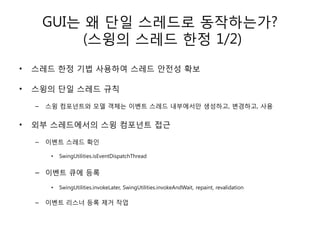 GUI는 왜 단일 스레드로 동작하는가?
             (스윙의 스레드 핚정 1/2)
•   스레드 핚정 기법 사용하여 스레드 안전성 확보

•   스윙의 단일 스레드 규칙

    –   스윙 컴포넌트와 모델 객체는 이벤트 스레드 내부에서만 생성하고, 변경하고, 사용


•   외부 스레드에서의 스윙 컴포넌트 접근

    –   이벤트 스레드 확인

         •   SwingUtilities.isEventDispatchThread


    – 이벤트 큐에 등록

         •   SwingUtilities.invokeLater, SwingUtilities.invokeAndWait, repaint, revalidation

    –   이벤트 리스너 등록 제거 작업
 