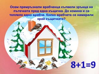 Осем премръзнали врабченца кълвели зрънца на
  пътечката пред една къщичка. До комина и се
топлело едно врабче. Колко вребчета се намирали
               край къщичката?
 