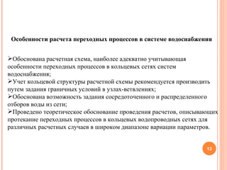 Особенности расчета переходных процессов в системе водоснабжения Обоснована расчетная схема, наиболее адекватно учитывающая особенности переходных процессов в кольцевых сетях систем водоснабжения; Учет кольцевой структуры расчетной схемы рекомендуется производить путем задания граничных условий в узлах-ветвлениях; Обоснована возможность задания сосредоточенного и распределенного отборов воды из сети; Проведено теоретическое обоснование проведения расчетов, описывающих протекание переходных процессов в кольцевых водопроводных сетях для различных расчетных случаев в широком диапазоне вариации параметров. 