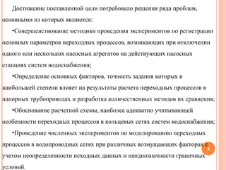 Достижение поставленной цели потребовало решения ряда проблем, основными из которых являются: Совершенствование методики проведения экспериментов по регистрации основных параметров переходных процессов, возникающих при отключении одного или нескольких насосных агрегатов на действующих насосных станциях систем водоснабжения; Определение основных факторов, точность задания которых в наибольшей степени влияет на результаты расчета переходных процессов в напорных трубопроводах и разработка количественных методов их сравнения; Обоснование расчетной схемы, наиболее адекватно учитывающей особенности переходных процессов в кольцевых сетях систем водоснабжения; Проведение численных экспериментов по моделированию переходных процессов в водопроводных сетях при различных возмущающих факторах с учетом неопределенности исходных данных и неоднозначности граничных условий. 
