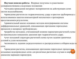 Научная новизна работы .  Впервые получены и существенно усовершенствованы следующие положения: методика проведения натурных экспериментов на действующих сетях систем водоснабжения; проведение расчетов по гидравлическому удару в простом трубопроводе с использованием пакетов компьютерной математики и трехмерным представлением результатов; сравнительный анализ основных методов интегрирования системы дифференциальных уравнений, описывающих протекание переходных процессов в напорных трубопроводах; разработка методики, учитывающей влияние параметров расчетной схемы на максимальное повышение давления при гидравлическом ударе; учет кольцевой структуры расчетной схемы путем задания граничных условий в узлах-ветвлениях; возможность задания сосредоточенного и распределенного отборов воды из сети; проведение расчетов, описывающих протекание переходных процессов в кольцевых водопроводных сетях для различных расчетных случаев в широком диапазоне вариации параметров; 