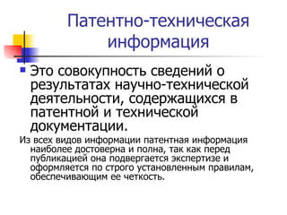 Патентно-техническая информация Это совокупность сведений о результатах научно-технической деятельности, содержащихся в патентной и технической документации.  Из всех видов информации патентная информация наиболее достоверна и полна, так как перед публикацией она подвергается экспертизе и оформляется по строго установленным правилам, обеспечивающим ее четкость.  