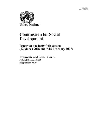 E/2007/26
                                         E/CN.5/2007/8




United Nations


Commission for Social
Development
Report on the forty-fifth session
(22 March 2006 and 7-16 February 2007)

Economic and Social Council
Official Records, 2007
Supplement No. 6
 
