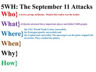 Who}
What}
Where}
When}
Why}
How}
the NYC World Trade Center (sucessful),
the Pentagon (partly successful) and
the Capital (not successful. The passengers on the plane stopped the
terrorists. They crashed the plane).
a terror group, al-Qaeda. Osama bin Laden was the leader.
5WH: The September 11 Attacks
Al-Qaeda attacked three important places and killed 3,000 people.
 