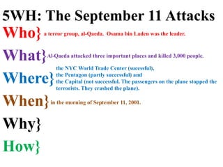 Who}
What}
Where}
When}
Why}
How}
the NYC World Trade Center (sucessful),
the Pentagon (partly successful) and
the Capital (not successful. The passengers on the plane stopped the
terrorists. They crashed the plane).
in the morning of September 11, 2001.
a terror group, al-Qaeda. Osama bin Laden was the leader.
5WH: The September 11 Attacks
Al-Qaeda attacked three important places and killed 3,000 people.
 