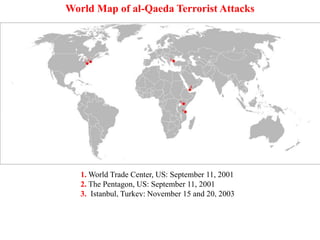 1. World Trade Center, US: September 11, 2001
2. The Pentagon, US: September 11, 2001
3. Istanbul, Turkey: November 15 and 20, 2003
4. Aden, Yemen: October 12, 2000
5. Nairobi, Kenya: August 7, 1998
6. Dar es Salaam, Tanzania: August 7, 1998
World Map of al-Qaeda Terrorist Attacks
 