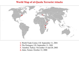 1. World Trade Center, US: September 11, 2001
2. The Pentagon, US: September 11, 2001
3. Istanbul, Turkey: November 15 and 20, 2003
4. Aden, Yemen: October 12, 2000
5. Nairobi, Kenya: August 7, 1998
6. Dar es Salaam, Tanzania: August 7, 1998
World Map of al-Qaeda Terrorist Attacks
 