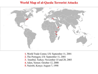 1. World Trade Center, US: September 11, 2001
2. The Pentagon, US: September 11, 2001
3. Istanbul, Turkey: November 15 and 20, 2003
4. Aden, Yemen: October 12, 2000
5. Nairobi, Kenya: August 7, 1998
6. Dar es Salaam, Tanzania: August 7, 1998
World Map of al-Qaeda Terrorist Attacks
 