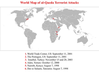 1. World Trade Center, US: September 11, 2001
2. The Pentagon, US: September 11, 2001
3. Istanbul, Turkey: November 15 and 20, 2003
4. Aden, Yemen: October 12, 2000
5. Nairobi, Kenya: August 7, 1998
6. Dar es Salaam, Tanzania: August 7, 1998
World Map of al-Qaeda Terrorist Attacks
 