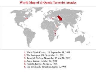1. World Trade Center, US: September 11, 2001
2. The Pentagon, US: September 11, 2001
3. Istanbul, Turkey: November 15 and 20, 2003
4. Aden, Yemen: October 12, 2000
5. Nairobi, Kenya: August 7, 1998
6. Dar es Salaam, Tanzania: August 7, 1998
World Map of al-Qaeda Terrorist Attacks
 