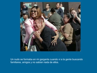 Un nudo se formaba en mi garganta cuando vi a la gente buscando familiares, amigos y no sabian nada de ellos. 