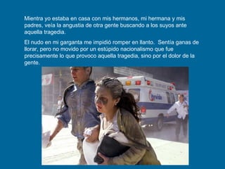 Mientra yo estaba en casa con mis hermanos, mi hermana y mis padres, veía la angustia de otra gente buscando a los suyos ante aquella tragedia.  El nudo en mi garganta me impidió romper en llanto.  Sentía ganas de llorar, pero no movido por un estúpido nacionalismo que fue precisamente lo que provoco aquella tragedia, sino por el dolor de la gente. 