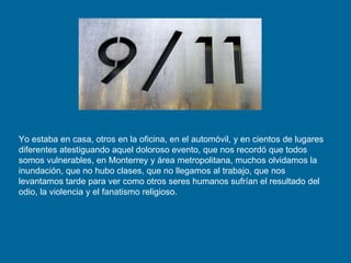Yo estaba en casa, otros en la oficina, en el automóvil, y en cientos de lugares diferentes atestiguando aquel doloroso evento, que nos recordó que todos somos vulnerables, en Monterrey y área metropolitana, muchos olvidamos la inundación, que no hubo clases, que no llegamos al trabajo, que nos levantamos tarde para ver como otros seres humanos sufrían el resultado del odio, la violencia y el fanatismo religioso. 