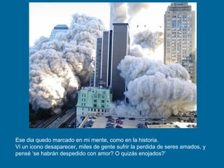 Ese dia quedo marcado en mi mente, como en la historia.  Vi un icono desaparecer, miles de gente sufrir la perdida de seres amados, y pensé ‘se habrán despedido con amor? O quizás enojados?’  
