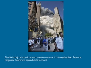 El odio le dejo al mundo entero eventos como el 11 de septiembre. Pero me pregunto: habremos aprendido la lección?  