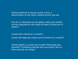 Muchos perdieron la vida por ayudar a otros, a desconocidos, no hay mayor muestra de amor que esa. Ese día, mi admiración por esa gente, creció, pero también me hizo preguntarme: seré capaz de hacer lo mismo por mi prójimo? Cuanto amor cultivas en tu corazón? Cuanto odio dejas que crezca como la hiedra en tu corazón? Donde estabas tu cuando todo sucedió? Recuerdas para aprender? O prefieres pretender que nunca paso? Que no tiene nada que ver contigo? 