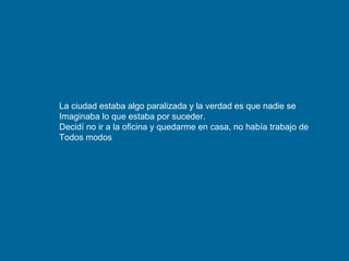 La ciudad estaba algo paralizada y la verdad es que nadie se Imaginaba lo que estaba por suceder. Decidí no ir a la oficina y quedarme en casa, no había trabajo de  Todos modos 
