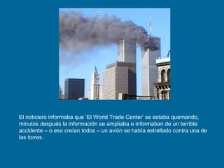 El noticiero informaba que ‘El World Trade Center’ se estaba quemando, minutos después la información se ampliaba e informaban de un terrible accidente – o eso creían todos – un avión se había estrellado contra una de las torres. 