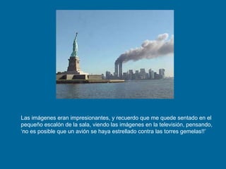 Las imágenes eran impresionantes, y recuerdo que me quede sentado en el pequeño escalón de la sala, viendo las imágenes en la televisión, pensando, ‘no es posible que un avión se haya estrellado contra las torres gemelas!!’ 