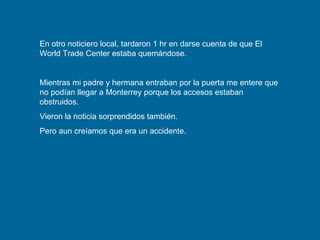 En otro noticiero local, tardaron 1 hr en darse cuenta de que El World Trade Center estaba quemándose. Mientras mi padre y hermana entraban por la puerta me entere que no podían llegar a Monterrey porque los accesos estaban obstruidos. Vieron la noticia sorprendidos también.  Pero aun creíamos que era un accidente. 