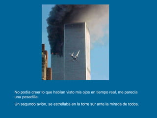 No podía creer lo que habían visto mis ojos en tiempo real, me parecía una pesadilla.  Un segundo avión, se estrellaba en la torre sur ante la mirada de todos. 