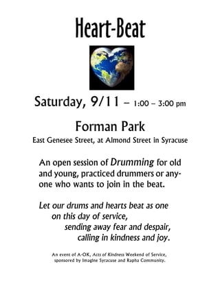 Heart-Beat

Saturday, 9/11 – 1:00 – 3:00 pm
                Forman Park
East Genesee Street, at Almond Street in Syracuse


  An open session of Drumming for old
  and young, practiced drummers or any-
  one who wants to join in the beat.

  Let our drums and hearts beat as one
      on this day of service,
          sending away fear and despair,
              calling in kindness and joy.
      An event of A-OK, Acts of Kindness Weekend of Service,
       sponsored by Imagine Syracuse and Rapha Community.
 