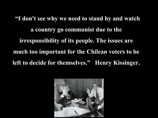 “I don't see why we need to stand by and watch
a country go communist due to the
irresponsibility of its people. The issues are
much too important for the Chilean voters to be
left to decide for themselves.” Henry Kissinger.
 