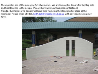 These photos are of the emerging 9/11 Memorial. We are looking for donors for the flag pole
and final touches to the design. Please share with your business contacts and
friends. Businesses who donate will have their name on the stone marker place at the
memorial. Please email Mr. Ball, keith.ball@cherokee.k12.ga.us, with any inquiries you may
have.
 