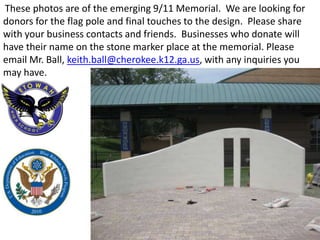 These photos are of the emerging 9/11 Memorial. We are looking for
donors for the flag pole and final touches to the design. Please share
with your business contacts and friends. Businesses who donate will
have their name on the stone marker place at the memorial. Please
email Mr. Ball, keith.ball@cherokee.k12.ga.us, with any inquiries you
may have.
 