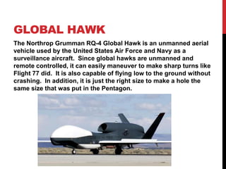 Global hawk,[object Object],The Northrop Grumman RQ-4 Global Hawk is an unmanned aerial vehicle used by the United States Air Force and Navy as a surveillance aircraft.  Since global hawks are unmanned and remote controlled, it can easily maneuver to make sharp turns like Flight 77 did.  It is also capable of flying low to the ground without crashing.  In addition, it is just the right size to make a hole the same size that was put in the Pentagon.   ,[object Object]