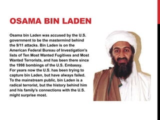 Osama bin laden,[object Object],Osama bin Laden was accused by the U.S. government to be the mastermind behind the 9/11 attacks. Bin Laden is on the American Federal Bureau of Investigation's lists of Ten Most Wanted Fugitives and Most Wanted Terrorists, and has been there since the 1998 bombings of the U.S. Embassy. For years now the U.S. has been trying to capture bin Laden, but have always failed. To the mainstream public, bin Laden is a radical terrorist, but the history behind him and his family’s connections with the U.S. might surprise most.,[object Object]