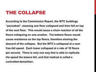 The collapse,[object Object],According to the Commission Report, the WTC buildings “pancaked”, meaning one floor collapsed and then fell on top of the next floor.  This would cause a chain reaction of all the floors collapsing on one another.  The bottom floors would cause resistance on the top floors, therefore slowing the descent of the collapse.  But the WTC’s collapsed at a near free-fall speed.  Each tower collapsed at a rate of 10 floors per second.  There is only one way that is able to replicate the speed the towers fell, and that method is called a controlled demolition.,[object Object]