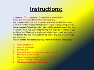 Instructions:
El Proyecto - (FYI - this project is supposed to be in English.
Please also make sure to include a bibliography!)
Your project for this unit is to do research on some activity OR extreme
sport that you find interesting that is done in a Spanish speaking country.
Please complete/submit as a .doc, .ppt, .pdf (or similar format). The links
in Section 3D will help you find something that might be of interest to you
for this project. There are several country links there as well as some sport
activity links. You may choose something else as long as it is approved by
your instructor.
You will want to include the following information in your photo essay:

1.   what the activity is
2.   where it is practiced
3.   pictures of it
4.   what equipment or uniform is needed to do this
5.   the history of this activity
6.   famous people who play this or do this activity
7.   why you found this an interesting activity to do
8.   This assignment is worth 30 points.
 