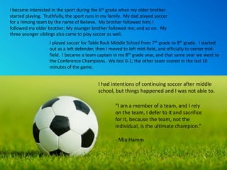 I became interested in the sport during the 6th grade when my older brother
started playing. Truthfully, the sport runs in my family. My dad played soccer
for a Hmong team by the name of Believe. My brother followed him; I
followed my older brother; My younger brother followed me; and so on. My
three younger siblings also came to play soccer as well.
                   I played soccer for Table Rock Middle School from 7th grade to 8th grade. I started
                   out as a left defender, then I moved to left mid-field, and officially to center mid-
                   field. I became a team captain in my 8th grade year, and that same year we went to
                   the Conference Champions. We lost 0-1; the other team scored in the last 10
                   minutes of the game.


                                           I had intentions of continuing soccer after middle
                                           school, but things happened and I was not able to.

                                                    “I am a member of a team, and I rely
                                                    on the team, I defer to it and sacrifice
                                                    for it, because the team, not the
                                                    individual, is the ultimate champion.”

                                                    - Mia Hamm
 