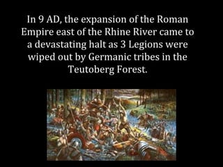 In 9 AD, the expansion of the Roman
Empire east of the Rhine River came to
a devastating halt as 3 Legions were
wiped out by Germanic tribes in the
Teutoberg Forest.
 