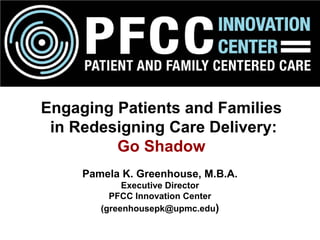 Pamela K. Greenhouse, M.B.A.
Executive Director
PFCC Innovation Center
(greenhousepk@upmc.edu)
Engaging Patients and Families
in Redesigning Care Delivery:
Go Shadow
 