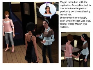 Megan turned up with the
mysterious Emma Marshall in
tow, who Annette greeted
graciously despite not having
invited her.
She seemed nice enough,
quiet where Megan was loud,
careful where Megan was
reckless.
 