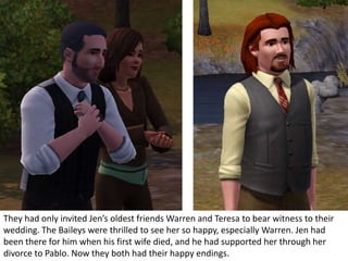 They had only invited Jen’s oldest friends Warren and Teresa to bear witness to their
wedding. The Baileys were thrilled to see her so happy, especially Warren. Jen had
been there for him when his first wife died, and he had supported her through her
divorce to Pablo. Now they both had their happy endings.
 