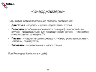 «Энерджайзеры»
Типы активности и простейшие способы достижения:
• Двигаться - подойти к доске, переставить стулья
• Говорить (особенно высказывать позицию) - в простейшем
случае - представиться, для периодических встреч - «что самое
клевое сделал за неделю?»
• Писать - «Назовите свою команду», «Какую роль вы примете»,
«Запиши, пожалуйста»
• Рисовать - соревнования и иллюстрации
Fun Retrospective (книга и сайт)
11
 