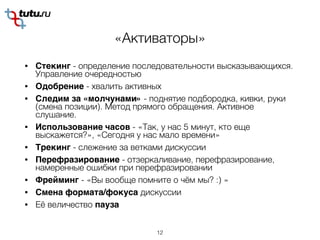 «Активаторы»
• Стекинг - определение последовательности высказывающихся.
Управление очередностью
• Одобрение - хвалить активных
• Следим за «молчунами» - поднятие подбородка, кивки, руки
(смена позиции). Метод прямого обращения. Активное
слушание.
• Использование часов - «Так, у нас 5 минут, кто еще
выскажется?», «Сегодня у нас мало времени»
• Трекинг - слежение за ветками дискуссии
• Перефразирование - отзеркаливание, перефразирование,
намеренные ошибки при перефразировании
• Фрейминг - «Вы вообще помните о чём мы? :) »
• Смена формата/фокуса дискуссии
• Её величество пауза
12
 