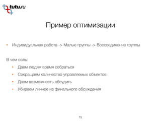 Пример оптимизации
15
• Индивидуальная работа -> Малые группы -> Воссоединение группы
В чем соль:
• Даем людям время собраться
• Сокращаем количество управляемых объектов
• Даем возможность обсудить
• Убираем личное из финального обсуждения
 