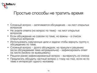 Простые способы не тратить время
• Сложный вопрос – затягивается обсуждение – на лист открытых
вопросов
• Не знаете ответа (но вопрос по теме) - на лист открытых
вопросов
• Если обсуждение не совсем по теме, но важны – в список
открытых вопросов
• Использовать озвученные цели и задачи чтобы вернуть группу к
обсуждению по теме,
• Сложный вопрос – долго обсуждали, но пришли к решению
(если обсуждаемая тема нетривиальна) – зафиксировать ответ
на листе (можно не вывешивать)
• Решили ранее зафиксированный вопрос – вычеркнуть из списка
• Предлагать обсудить частный вопрос с глазу на глаз, если не по
теме и интересует одного человека
16
 