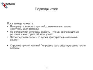 Подводя итоги 
Пока вы еще на месте:
• Вычеркнуть, вместе с группой, решенные и ставшие
неактуальными вопросы
• По оставшимся вопросам сказать - что мы сделаем для их
решения и как группа об этом узнает
• Зафиксировать записи. С доски, фотография – отличный
вариант
• Спросите группу, как им? Попросите дать обратную связь после
встречи
17
 