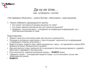 Да ну их этих…
как «уговорить» коллег
«Нет времени объяснять», нужно быстро «обосновать» свое решение.
1. Нужно избежать однородности группы
• Кто может противиться вашему решению по теме?
• Кто имеет административный вес для принятия решения?
• Выберите «пушечное мясо», сотрудники не владеющие информацией, но с
собственным мнением по теме
Подготовьтесь:
• Заявите тему для участников шире чем она есть в реальности
• Проведите кулуарные переговоры с тем кто решает, наполните его информацией
(«переводите стрелки на встречу»)
• Ведите встречу: заявите тему, дайте высказаться «мясу», не пресекайте споров (80%
времени встречи). Внимательно слушайте
• Дав разгореться спору пресеките его и выскажите свое решение варианте «давайте
закончим и перейдем к конструктиву»
• Если включился «административный козырь» - Proﬁt!!!! иначе
• «Держать строй!» - контраргументируйте в виде «ну это все равно лучше чем
предложенное ранее»
• Proﬁt!!!!!
18
 