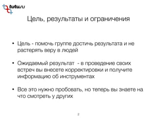 Цель, результаты и ограничения
• Цель - помочь группе достичь результата и не
растерять веру в людей
• Ожидаемый результат - в проведение своих
встреч вы внесете корректировки и получите
информацию об инструментах
• Все это нужно пробовать, но теперь вы знаете на
что смотреть у других
2
 