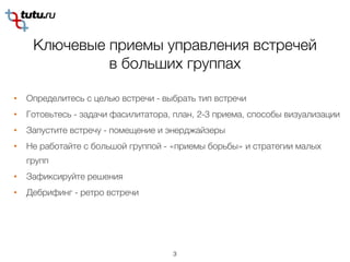 Ключевые приемы управления встречей
в больших группах
3
• Определитесь с целью встречи - выбрать тип встречи
• Готовьтесь - задачи фасилитатора, план, 2-3 приема, способы визуализации
• Запустите встречу - помещение и энерджайзеры
• Не работайте с большой группой - «приемы борьбы» и стратегии малых
групп
• Зафиксируйте решения
• Дебрифинг - ретро встречи
 